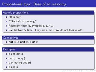 Propositional logic: Basis of all reasoning
Atomic propositions
”It is hot.”
”This talk is too long.”
Represent them by symbols p, q, r, . . ..
Can be true or false. They are atoms. We do not look inside.
Connectives
not φ, φ and ψ, φ or ψ
Examples
p and not q
not ( p or q )
p or not (q and p)
p and p
 