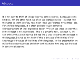 Abstract
It is not easy to think of things that you cannot express. Language seems
limitless. On the other hand, we often use expressions like ”I cannot ﬁnd
the words to thank you/say how much I love you/express my sadness” etc.
For artiﬁcial languages, it is often possible to give semantic
characterizations of their expressive power. We can use these to show that
some concept is not expressible. This is a powerful tool. Without it, we
can only say that until now we did not ﬁnd a way to express the concept in
the language.But we do not know if this is because of the limits of our
knowledge or because of the limits of the language. In this presentation we
make these notions precise and show with examples how they can be used
in concrete situations.
 