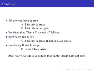 Example
Assume you have as true
A This talk is great
B This talk is not great
We show that ”Santa Claus exists” follows.
from A we can derive
C This talk is great or Santa Claus exists.
Combining B and C we get,
D Santa Claus exists.
Don’t worry, we can also deduce that Santa Clause does not exist.
 