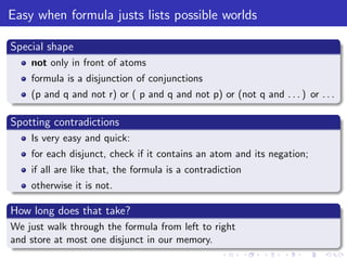 Easy when formula justs lists possible worlds
Special shape
not only in front of atoms
formula is a disjunction of conjunctions
(p and q and not r) or ( p and q and not p) or (not q and . . . ) or . . .
Spotting contradictions
Is very easy and quick:
for each disjunct, check if it contains an atom and its negation;
if all are like that, the formula is a contradiction
otherwise it is not.
How long does that take?
We just walk through the formula from left to right
and store at most one disjunct in our memory.
 