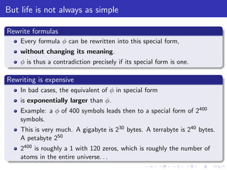 But life is not always as simple
Rewrite formulas
Every formula φ can be rewritten into this special form,
without changing its meaning.
φ is thus a contradiction precisely if its special form is one.
Rewriting is expensive
In bad cases, the equivalent of φ in special form
is exponentially larger than φ.
Example: a φ of 400 symbols leads then to a special form of 2400
symbols.
This is very much. A gigabyte is 230 bytes. A terrabyte is 240 bytes.
A petabyte 250
2400 is roughly a 1 with 120 zeros, which is roughly the number of
atoms in the entire universe. . .
 
