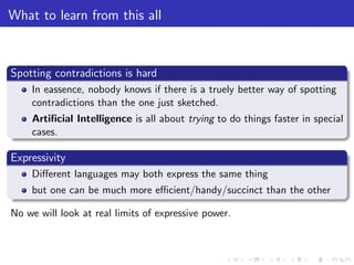 What to learn from this all
Spotting contradictions is hard
In eassence, nobody knows if there is a truely better way of spotting
contradictions than the one just sketched.
Artiﬁcial Intelligence is all about trying to do things faster in special
cases.
Expressivity
Diﬀerent languages may both express the same thing
but one can be much more eﬃcient/handy/succinct than the other
No we will look at real limits of expressive power.
 