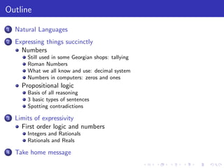 Outline
1 Natural Languages
2 Expressing things succinctly
Numbers
Still used in some Georgian shops: tallying
Roman Numbers
What we all know and use: decimal system
Numbers in computers: zeros and ones
Propositional logic
Basis of all reasoning
3 basic types of sentences
Spotting contradictions
3 Limits of expressivity
First order logic and numbers
Integers and Rationals
Rationals and Reals
4 Take home message
 