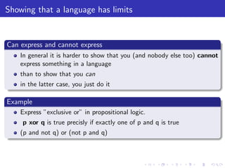Showing that a language has limits
Can express and cannot express
In general it is harder to show that you (and nobody else too) cannot
express something in a language
than to show that you can
in the latter case, you just do it
Example
Express ”exclusive or” in propositional logic.
p xor q is true precisly if exactly one of p and q is true
(p and not q) or (not p and q)
 