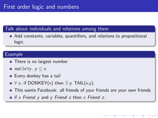 First order logic and numbers
Talk about individuals and relations among them
Add constants, variables, quantiﬁers, and relations to propositional
logic.
Example
There is no largest number
not∃x∀y. y ≤ x
Every donkey has a tail
∀ x. if DONKEY(x) then ∃ y. TAIL(x,y).
This wants Facebook: all friends of your friends are your own friends
if x Friend y and y Friend z then x Friend z.
 