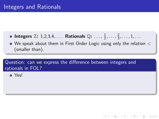 Integers and Rationals
Integers Z: 1,2,3,4,. . . . Rationals Q: . . . , 1
2, . . . , 2
3, . . . , 1, . . .
We speak about them in First Order Logic using only the relation <
(smaller than).
Question: can we express the diﬀerence between integers and
rationals in FOL?
Yes!
 