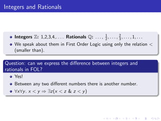 Integers and Rationals
Integers Z: 1,2,3,4,. . . . Rationals Q: . . . , 1
2, . . . , 2
3, . . . , 1, . . .
We speak about them in First Order Logic using only the relation <
(smaller than).
Question: can we express the diﬀerence between integers and
rationals in FOL?
Yes!
Between any two diﬀerent numbers there is another number.
∀x∀y. x < y ⇒ ∃z(x < z & z < y)
 