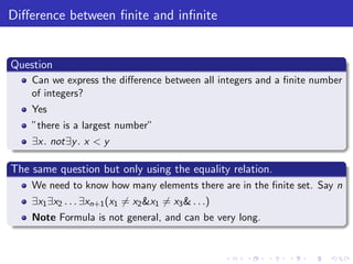 Diﬀerence between ﬁnite and inﬁnite
Question
Can we express the diﬀerence between all integers and a ﬁnite number
of integers?
Yes
”there is a largest number”
∃x. not∃y. x < y
The same question but only using the equality relation.
We need to know how many elements there are in the ﬁnite set. Say n
∃x1∃x2 . . . ∃xn+1(x1 = x2&x1 = x3& . . .)
Note Formula is not general, and can be very long.
 