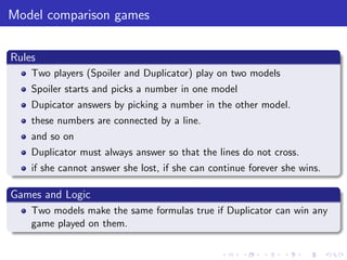 Model comparison games
Rules
Two players (Spoiler and Duplicator) play on two models
Spoiler starts and picks a number in one model
Dupicator answers by picking a number in the other model.
these numbers are connected by a line.
and so on
Duplicator must always answer so that the lines do not cross.
if she cannot answer she lost, if she can continue forever she wins.
Games and Logic
Two models make the same formulas true if Duplicator can win any
game played on them.
 