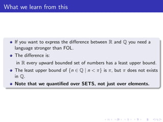 What we learn from this
If you want to express the diﬀerence between R and Q you need a
language stronger than FOL.
The diﬀerence is:
in R every upward bounded set of numbers has a least upper bound.
The least upper bound of {n ∈ Q | n < π} is π, but π does not exists
in Q.
Note that we quantiﬁed over SETS, not just over elements.
 