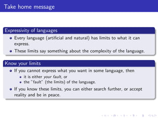 Take home message
Expressivity of languages
Every language (artiﬁcial and natural) has limits to what it can
express.
These limits say something about the complexity of the language.
Know your limits
If you cannot express what you want in some language, then
it is either your fault, or
the ”fault” (the limits) of the language.
If you know these limits, you can either search further, or accept
reality and be in peace.
 