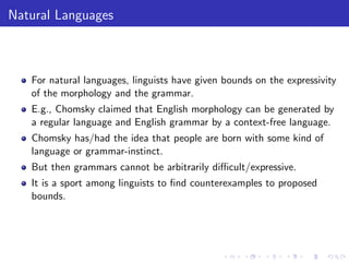 Natural Languages
For natural languages, linguists have given bounds on the expressivity
of the morphology and the grammar.
E.g., Chomsky claimed that English morphology can be generated by
a regular language and English grammar by a context-free language.
Chomsky has/had the idea that people are born with some kind of
language or grammar-instinct.
But then grammars cannot be arbitrarily diﬃcult/expressive.
It is a sport among linguists to ﬁnd counterexamples to proposed
bounds.
 