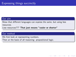 Expressing things succinctly
Our aim
Show that diﬀerent languages can express the same, but using less
resources.
Less resources??? That just means ”easier or shorter”
Our method
We ﬁrst look at representing numbers.
Then at the basis of all reasoning: propositional logic.
 