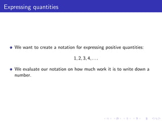 Expressing quantities
We want to create a notation for expressing positive quantities:
1, 2, 3, 4, . . .
We evaluate our notation on how much work it is to write down a
number.
 
