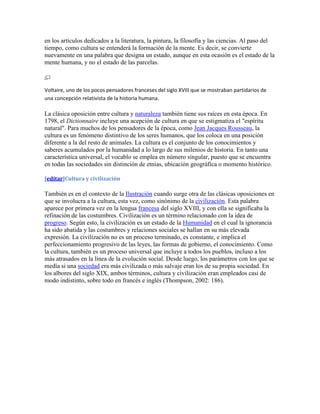 en los artículos dedicados a la literatura, la pintura, la filosofía y las ciencias. Al paso del
tiempo, como cultura se entenderá la formación de la mente. Es decir, se convierte
nuevamente en una palabra que designa un estado, aunque en esta ocasión es el estado de la
mente humana, y no el estado de las parcelas.



Voltaire, uno de los pocos pensadores franceses del siglo XVIII que se mostraban partidarios de
una concepción relativista de la historia humana.

La clásica oposición entre cultura y naturaleza también tiene sus raíces en esta época. En
1798, el Dictionnaire incluye una acepción de cultura en que se estigmatiza el "espíritu
natural". Para muchos de los pensadores de la época, como Jean Jacques Rousseau, la
cultura es un fenómeno distintivo de los seres humanos, que los coloca en una posición
diferente a la del resto de animales. La cultura es el conjunto de los conocimientos y
saberes acumulados por la humanidad a lo largo de sus milenios de historia. En tanto una
característica universal, el vocablo se emplea en número singular, puesto que se encuentra
en todas las sociedades sin distinción de etnias, ubicación geográfica o momento histórico.

[editar]Cultura y civilización

También es en el contexto de la Ilustración cuando surge otra de las clásicas oposiciones en
que se involucra a la cultura, esta vez, como sinónimo de la civilización. Esta palabra
aparece por primera vez en la lengua francesa del siglo XVIII, y con ella se significaba la
refinación de las costumbres. Civilización es un término relacionado con la idea de
progreso. Según esto, la civilización es un estado de la Humanidad en el cual la ignorancia
ha sido abatida y las costumbres y relaciones sociales se hallan en su más elevada
expresión. La civilización no es un proceso terminado, es constante, e implica el
perfeccionamiento progresivo de las leyes, las formas de gobierno, el conocimiento. Como
la cultura, también es un proceso universal que incluye a todos los pueblos, incluso a los
más atrasados en la línea de la evolución social. Desde luego, los parámetros con los que se
medía si una sociedad era más civilizada o más salvaje eran los de su propia sociedad. En
los albores del siglo XIX, ambos términos, cultura y civilización eran empleados casi de
modo indistinto, sobre todo en francés e inglés (Thompson, 2002: 186).
 