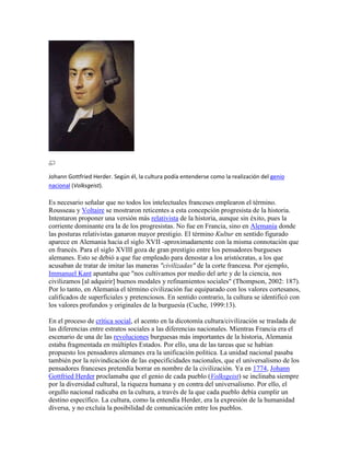Johann Gottfried Herder. Según él, la cultura podía entenderse como la realización del genio
nacional (Volksgeist).

Es necesario señalar que no todos los intelectuales franceses emplearon el término.
Rousseau y Voltaire se mostraron reticentes a esta concepción progresista de la historia.
Intentaron proponer una versión más relativista de la historia, aunque sin éxito, pues la
corriente dominante era la de los progresistas. No fue en Francia, sino en Alemania donde
las posturas relativistas ganaron mayor prestigio. El término Kultur en sentido figurado
aparece en Alemania hacia el siglo XVII -aproximadamente con la misma connotación que
en francés. Para el siglo XVIII goza de gran prestigio entre los pensadores burgueses
alemanes. Esto se debió a que fue empleado para denostar a los aristócratas, a los que
acusaban de tratar de imitar las maneras "civilizadas" de la corte francesa. Por ejemplo,
Immanuel Kant apuntaba que "nos cultivamos por medio del arte y de la ciencia, nos
civilizamos [al adquirir] buenos modales y refinamientos sociales" (Thompson, 2002: 187).
Por lo tanto, en Alemania el término civilización fue equiparado con los valores cortesanos,
calificados de superficiales y pretenciosos. En sentido contrario, la cultura se identificó con
los valores profundos y originales de la burguesía (Cuche, 1999:13).

En el proceso de crítica social, el acento en la dicotomía cultura/civilización se traslada de
las diferencias entre estratos sociales a las diferencias nacionales. Mientras Francia era el
escenario de una de las revoluciones burguesas más importantes de la historia, Alemania
estaba fragmentada en múltiples Estados. Por ello, una de las tareas que se habían
propuesto los pensadores alemanes era la unificación política. La unidad nacional pasaba
también por la reivindicación de las especificidades nacionales, que el universalismo de los
pensadores franceses pretendía borrar en nombre de la civilización. Ya en 1774, Johann
Gottfried Herder proclamaba que el genio de cada pueblo (Volksgeist) se inclinaba siempre
por la diversidad cultural, la riqueza humana y en contra del universalismo. Por ello, el
orgullo nacional radicaba en la cultura, a través de la que cada pueblo debía cumplir un
destino específico. La cultura, como la entendía Herder, era la expresión de la humanidad
diversa, y no excluía la posibilidad de comunicación entre los pueblos.
 