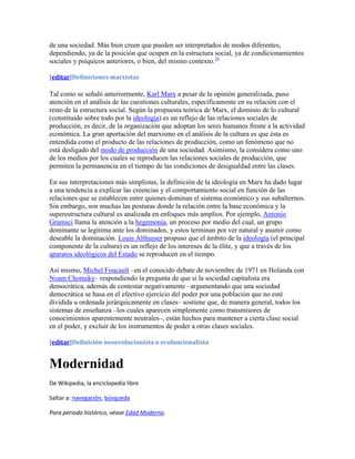 de una sociedad. Más bien creen que pueden ser interpretados de modos diferentes,
dependiendo, ya de la posición que ocupen en la estructura social, ya de condicionamientos
sociales y psíquicos anteriores, o bien, del mismo contexto.16

[editar]Definiciones marxistas

Tal como se señaló anteriormente, Karl Marx a pesar de la opinión generalizada, puso
atención en el análisis de las cuestiones culturales, específicamente en su relación con el
resto de la estructura social. Según la propuesta teórica de Marx, el dominio de lo cultural
(constituido sobre todo por la ideología) es un reflejo de las relaciones sociales de
producción, es decir, de la organización que adoptan los seres humanos frente a la actividad
económica. La gran aportación del marxismo en el análisis de la cultura es que ésta es
entendida como el producto de las relaciones de producción, como un fenómeno que no
está desligado del modo de producción de una sociedad. Asimismo, la considera como uno
de los medios por los cuales se reproducen las relaciones sociales de producción, que
permiten la permanencia en el tiempo de las condiciones de desigualdad entre las clases.

En sus interpretaciones más simplistas, la definición de la ideología en Marx ha dado lugar
a una tendencia a explicar las creencias y el comportamiento social en función de las
relaciones que se establecen entre quienes dominan el sistema económico y sus subalternos.
Sin embargo, son muchas las posturas donde la relación entre la base económica y la
superestructura cultural es analizada en enfoques más amplios. Por ejemplo, Antonio
Gramsci llama la atención a la hegemonía, un proceso por medio del cual, un grupo
dominante se legitima ante los dominados, y estos terminan por ver natural y asumir como
deseable la dominación. Louis Althusser propuso que el ámbito de la ideología (el principal
componente de la cultura) es un reflejo de los intereses de la élite, y que a través de los
aparatos ideológicos del Estado se reproducen en el tiempo.

Así mismo, Michel Foucault –en el conocido debate de noviembre de 1971 en Holanda con
Noam Chomsky– respondiendo la pregunta de que si la sociedad capitalista era
democrática, además de contestar negativamente –argumentando que una sociedad
democrática se basa en el efectivo ejercicio del poder por una población que no esté
dividida u ordenada jerárquicamente en clases– sostiene que, de manera general, todos los
sistemas de enseñanza –los cuales aparecen simplemente como transmisores de
conocimientos aparentemente neutrales–, están hechos para mantener a cierta clase social
en el poder, y excluir de los instrumentos de poder a otras clases sociales.

[editar]Definición neoevolucionista o ecofuncionalista


Modernidad
De Wikipedia, la enciclopedia libre

Saltar a: navegación, búsqueda

Para periodo histórico, véase Edad Moderna.
 