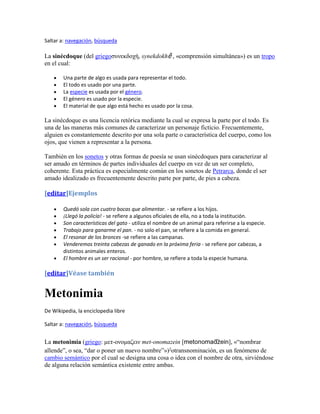 Saltar a: navegación, búsqueda

La sinécdoque (del griegoζυνεκδοχή, synekdokhḗ , «comprensión simultánea») es un tropo
en el cual:

        Una parte de algo es usada para representar el todo.
        El todo es usado por una parte.
        La especie es usada por el género.
        El género es usado por la especie.
        El material de que algo está hecho es usado por la cosa.

La sinécdoque es una licencia retórica mediante la cual se expresa la parte por el todo. Es
una de las maneras más comunes de caracterizar un personaje ficticio. Frecuentemente,
alguien es constantemente descrito por una sola parte o característica del cuerpo, como los
ojos, que vienen a representar a la persona.

También en los sonetos y otras formas de poesía se usan sinécdoques para caracterizar al
ser amado en términos de partes individuales del cuerpo en vez de un ser completo,
coherente. Esta práctica es especialmente común en los sonetos de Petrarca, donde el ser
amado idealizado es frecuentemente descrito parte por parte, de pies a cabeza.

[editar]Ejemplos

        Quedó sola con cuatro bocas que alimentar. - se refiere a los hijos.
        ¡Llegó la policía! - se refiere a algunos oficiales de ella, no a toda la institución.
        Son características del gato - utiliza el nombre de un animal para referirse a la especie.
        Trabajo para ganarme el pan. - no solo el pan, se refiere a la comida en general.
        El resonar de los bronces -se refiere a las campanas.
        Venderemos treinta cabezas de ganado en la próxima feria - se refiere por cabezas, a
        distintos animales enteros.
        El hombre es un ser racional - por hombre, se refiere a toda la especie humana.

[editar]Véase también


Metonimia
De Wikipedia, la enciclopedia libre

Saltar a: navegación, búsqueda


La metonimia (griego: μεη-ονομαζειν met-onomazein [                    ], «“nombrar
allende”, o sea, “dar o poner un nuevo nombre”») otransnominación, es un fenómeno de
                                                 ?


cambio semántico por el cual se designa una cosa o idea con el nombre de otra, sirviéndose
de alguna relación semántica existente entre ambas.
 