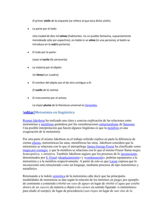 El primer violín de la orquesta (se refiere al que toca dicho violín).

       La parte por el todo:

       Una ciudad de diez mil almas (habitantes: no un pueblo fantasma, supuestamente
       merodeado sólo por espectros); no había ni un alma (ni una persona); el balón se
       introduce en la red(la portería).

       El todo por la parte:

       Lavar el coche (la carrocería).

       La materia por el objeto:

       Un lienzo (un cuadro).

       El nombre del objeto por el de otro contiguo a él:

       El cuello de la camisa.

       El instrumento por el artista:

       La mejor pluma de la literatura universal es Cervantes.

[editar]Metonimia en lingüística

Roman Jakobson ha realizado una clara y concisa explicación de las relaciones entre
metonimias y metáforas guiándose por las consideraciones estructuralistas de Saussure.
Una posible interpretación que hacen algunos lingüistas es que la metáfora es una
exageración de la metonimia.

Por otra parte el mismo Jakobson en el trabajo referido explica en parte la diferencia de
ciertas afasias, metonímicas las unas, metafóricas las otras. Jakobson considera que la
metonimia se relaciona con lo que el antropólogo James George Frazer ha clasificado como
magia por contagio, y que la metáfora se relaciona con lo que el mismo Frazer llama magia
homeopática, o imitativa. También Jakobson sugiere que los procesos de lo inconsciente,
denominados por S. Freud «desplazamiento» y «condensación», podrían equipararse a la
metonimia y a la metáfora respectivamente. A partir de esto es que Lacan expresa que lo
inconsciente está estructurado como un lenguaje, mediante procesos de tipo metonímico y
metafórico.

Retornando a la índole semiótica de la metonimia cabe decir que las principales
modalidades de metonimia se dan según la relación de los términos en juego; por ejemplo:
de continente a contenido («bebió un vaso de agua» en lugar de «bebió el agua que estaba
dentro de un vaso»); de materia a objeto («la carne» en sentido figurado -o metonímico-
para aludir al cuerpo); de lugar de procedencia («un rioja» en lugar de «un vino de la
 