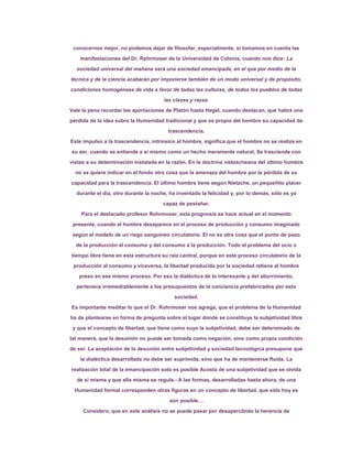 conocernos mejor, no podemos dejar de filosofar, especialmente, si tomamos en cuenta las

    manifestaciones del Dr. Rphrmoser de la Universidad de Colonia, cuando nos dice: La

  sociedad universal del mañana será una sociedad emancipada, en el que por medio de la

técnica y de la ciencia acabarán por imponerse también de un modo universal y de propósito,

condiciones homogéneas de vida a favor de todas las culturas, de todos los pueblos de todas

                                      las clases y razas.
Vale la pena recordar las aportaciones de Platón hasta Hegel, cuando destacan, que habrá una

pérdida de la idea sobre la Humanidad tradicional y que es propio del hombre su capacidad de

                                        trascendencia.

Este impulso a la trascendencia, intrínsico al hombre, significa que el hombre no se realiza en

su ser, cuando se entiende a sí mismo como un hecho meramente natural, Se trasciende con
vistas a su determinación instalada en la razón. En la doctrina nietzscheana del último hombre

  no se quiere indicar en el fondo otra cosa que la amenaza del hombre por la pérdida de su

capacidad para la trascendencia. El último hombre tiene según Nietzche, un pequeñito placer

  durante el día, otro durante la noche, ha inventado la felicidad y, por lo demás, sólo es ya

                                      capaz de pestañar.

    Para el destacado profesor Rohrmoser, esta prognosis se hace actual en el momento

 presente, cuando el hombre desaparece en el proceso de producción y consumo imaginado

 según el modelo de un riego sanguíneo circulatorio. El no es otra cosa que el punto de paso

  de la producción al consumo y del consumo a la producción. Todo el problema del ocio o

tiempo libre tiene en esta estructura su raíz central, porque en este proceso circulatorio de la

 producción al consumo y viceversa, la libertad producida por la sociedad retiene al hombre

   preso en ese mismo proceso. Por eso la dialéctica de lo interesante y del aburrimiento,

  pertenece irremediablemente a los presupuestos de la conciencia prefabricados por esta

                                           sociedad.

Es importante meditar lo que el Dr. Rohrmoser nos agrega, que el problema de la Humanidad

ha de plantearse en forma de pregunta sobre el lugar donde se constituye la subjetividad libre

 y que el concepto de libertad, que tiene como suyo la subjetividad, debe ser determinado de

tal manera, que la desunión no puede ser tomada como negación, sino como propia condición

de ser. La aceptación de la desunión entre subjetividad y sociedad tecnológica presupone que

    la dialéctica desarrollada no debe ser suprimida, sino que ha de mantenerse fluida. La

realización total de la emancipación solo es posible Acosta de una subjetividad que se olvida

  de sí misma y que ella misma se regula.- A las formas, desarrolladas hasta ahora, de una

 Humanidad formal corresponden otras figuras en un concepto de libertad, que sólo hoy es
                                        aún posible…

     Considero, que en este análisis no se puede pasar por desapercibido la herencia de
 