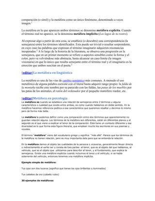 comparación (o símil) y la metáfora como un único fenómeno, denominado a veces
imagen.1

La metáfora en la que aparecen ambos términos se denomina metáfora explícita. Cuando
el término real no aparece, se la denomina metáfora implícita (Los lagos de tu rostro).

Al expresar algo a partir de otra cosa, se establece (o descubre) una correspondencia (la
semejanza) entre los términos identificados. Esta puede ser trivial o resultar sorprendente,
en cuyo caso las palabras que expresan el término imaginario adquieren resonancias
inesperadas.2 A lo largo de la historia de la literatura, se observa una progresión en la
semejanza, que en un primer momento se refiere a aspectos sensibles como la forma y el
color, pero va volviéndose más abstracta, hasta alcanzar un caso límite (la imagen
visionaria) en que lo único que resulta semejante entre el término real y el imaginario es la
emoción que ambos suscitan en el poeta.3

[editar]La metáfora en lingüística

La metáfora es una de las vías de cambio semántico más comunes. A menudo el uso
metafórico de alguna palabra coexiste con el literal hasta adquirir rango propio: la falda de
la montaña recibe este nombre por su parecido con las faldas, las patas de los muebles por
las patas de los animales, el ratón del ordenador por el pequeño mamífero roedor, etc.

[editar]Metáfora en psicología
La metáfora es cuando se establece una relación de semejanza entre 2 términos y alguna
característica o cualidad que existe entre ambas, es como cuando hablamos en doble sentido. En la
metáfora hacemos referencia poética a esa característica que queremos resaltar y decimos lo mismo
pero de forma más bella.

La metáfora la podemos definir como una comparación entre dos términos que aparentemente no
guardan relación alguna. Los términos de la metáfora son diferentes, están en diferentes planos y el
segundo es el que viene a explicar el tenor de la comparación. Éste tiene un contexto diferente y esa
diversidad es lo que forma esta figura literaria, que emplean mucho los escritores en sus poemas y
novelas.

El término “metáfora” viene del vocabulario griego y significa “más allá”. Parece que los términos de
la metáfora no tienen relación, pero es muy importante ésta para que se entienda la relación.

En la metáfora damos al objeto las cualidades de la persona o viceversa, generalmente llevan directa
o indirectamente el verbo ser y consta de tres partes: el tenor, que es el objeto del que hablamos, el
vehículo, que es el objeto que utilizamos para describir al tenor, y el fundamento, que explica la
semejanza. Existe una metáfora explícita cuando incluimos el tenor y el vehículo; si se habla
solamente del vehículo, entonces tenemos una metáfora implícita.

Ejemplo simple de metáfora:

Tus ojos son dos luceros (significa que tienes los ojos brillantes o iluminados)

Tus cabellos de oro (cabello rubio)

30 ejemplos de metáforas:
 