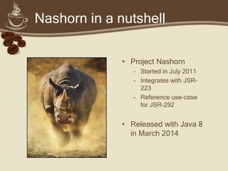 Nashorn in a nutshell
• Project Nashorn
– Started in July 2011
– Integrates with JSR-
223
– Reference use-case
for JSR-292
• Released with Java 8
in March 2014
 