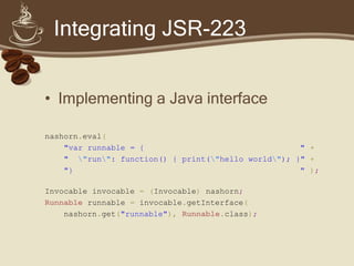Integrating JSR-223
• Implementing a Java interface
nashorn.eval(
"var runnable = { " +
" "run": function() { print("hello world"); }" +
"} " );
Invocable invocable = (Invocable) nashorn;
Runnable runnable = invocable.getInterface(
nashorn.get("runnable"), Runnable.class);
 