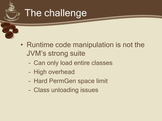 The challenge
• Runtime code manipulation is not the
JVM’s strong suite
– Can only load entire classes
– High overhead
– Hard PermGen space limit
– Class unloading issues
 