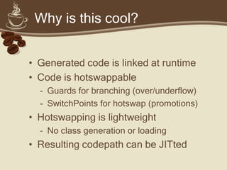 Why is this cool?
• Generated code is linked at runtime
• Code is hotswappable
– Guards for branching (over/underflow)
– SwitchPoints for hotswap (promotions)
• Hotswapping is lightweight
– No class generation or loading
• Resulting codepath can be JITted
 