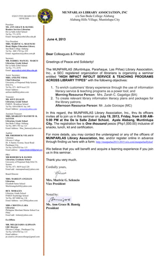 MUNPARLAS LIBRARY ASSOCIATION, INC
c/o San Beda College Alabang
Alabang Hills Village, Muntinlupa City
June 4, 2013
Dear Colleagues & Friends!
Greetings of Peace and Solidarity!
The MUNPARLAS (Muntinlupa, Parañaque, Las Piñas) Library Association,
Inc., a SEC registered organization of librarians is organizing a seminar
entitled “HIGH IMPACT INFOLIT SERVICE & TEACHING PROGRAMS
ACROSS LIBRARY TYPES” with the following objectives:
1. To enrich customers’ library experience through the use of information
literacy service & teaching programs as a power tool; and
Morning Resource Person: Mrs. Zarah C. Gagatiga (BA)
2. To create relevant library information literacy plans and packages for
the library patrons.
Afternoon Resource Person: Mr. Jude Gorospe (MC)
In this regard, the MUNPARLAS Library Association, Inc., thru its officers
invites all to join us in this seminar on July 19, 2013, Friday, from 8:00 AM-
5:00 PM at the De la Salle Zobel School, Ayala Alabang, Muntinlupa
City. The registration fee is One thousand pesos (Php1,000.00) inclusive of
snacks, lunch, kit and certification.
For more details, you may contact the undersigned or any of the officers of
MUNPARLAS Library Association, Inc. and/or register online in advance
through finding us here with a form: http://munparlas2013-2015.wix.com/munparlasflyleaf
We believe that you will benefit and acquire a learning experience if you join
us in this seminar.
Thank you very much.
Cordially yours,
Mrs. Marivic G. Selencio
Vice President
Noted by:
Ms. Ann Grace B. Bansig
President
EXECUTIVE BOARD 2013
OFFICERS
President
MS. ANN GRACE B. BANSIG
Readers Services Librarian
De La Salle Zobel School
Tel No. 771-3579
Email: bansigab@zobel.dlsu.edu.ph
Vice President
MRS. MARIVIC G. SELENCIO
Head, Higher Education Library
San Beda College Alabang
Tel No : 809 1793 loc 229
Email: mgselencio@yahoo.com.ph
Secretary
MR. DARREL MANUEL MARCO
Librarian, Grade School
De La Salle Zobel School
Tel No. 771-3579
Email: marcodo@zobel.dlsu.edu.ph
Assist. Secretary:
MRS. ANILINE VIDAL
Chief Librarian
University of Perpetual Help System
DALTA,
Tel No. 871- 0639 local 232
Email Address :
anilinevidal06@yahoo.com
Treasurer
MS. JOVY EGALIN
Librarian, Grade School
PAREF- Woodrose School
Tel No. 850-6380-81 loc 149
Email Address : joviezz@yahoo.com
Assistant Treasurer
MRS. SHARLEEN MAYDETH R.
SANTOS
Librarian, Grade School
San Beda College Alabang
Tel No. 809 1793 loc 123
Email Address : Shar_Santos@yahoo.com
Auditor
MR. FREDERICK VELASCO
Librarian
Olivarez College
Dr. A Santos Avenue, Sucat Road
Parañaque City
Tel No. 829-0703 loc 115
Email address : velascofrederick9@gmail.com
PRO
MR RODERICK B. RAMOS
Librarian, Graduate School
University of Perpetual Help DALTA
System
Tel No. 871- 0639 local 228
Email add : ramospnulisaa@yahoo.com
Board Director
MRS. MARILEN ANGELES
Librarian
Elizabeth Seton School
Marilenangeles04@yahoo.com
REX MORALES
Librarian, Grade School
PAREF-Southridge School
Tel No. 807 8080 loc 138
Email Address : xer1269@yahoo.com
MRS. CRISTINA LARA
Librarian
Philippine Merchant Marine School Las
Piñas
Email add : tinlara@yahoo.com
Ex-Officio
MR. MELQUIADES ALIPO-ON
LRC Director
Olivarez College , Parañaque City
Tel No. 829-0703 loc 115
Email address :
pr.creative.olivarezcolloege@gmail.com
 