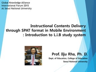 Instructional Contents Delivery
through SPAT format in Mobile Environment
: Introduction to L.i.B study system
Prof. Ilju Rha, Ph. D.
Dept. of Education, College of Education
Seoul National University
Global Knowledge Alliance
International Forum 2015
At Seoul National University
1
 