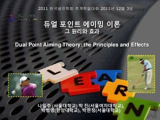 듀얼 포인트 에이밍 이론
그 원리와 효과
Dual Point Aiming Theory: the Principles and Effects
나일주 (서울대학교) 박 진(서울여자대학교),
박범영(한양대학교), 박현정(서울대학교)
2011 한국골프학회 추계학술대회 2011년 12월 3일
 