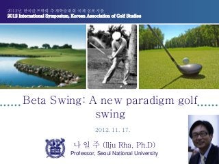 2012년 한국골프학회 추계학술대회 국제 심포지움
2012 International Symposium, Korean Association of Golf Studies
Beta Swing: A new paradigm golf
swing
나 일 주 (Ilju Rha, Ph.D)
Professor, Seoul National University
2012. 11. 17.
 