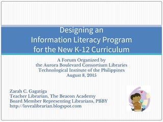 A Forum Organized by
the Aurora Boulevard Consortium Libraries
Technological Institute of the Philippines
August 8, 2015
Designing an
Information Literacy Program
for the New K-12 Curriculum
Zarah C. Gagatiga
Teacher Librarian, The Beacon Academy
Board Member Representing Librarians, PBBY
http://lovealibrarian.blogspot.com
 