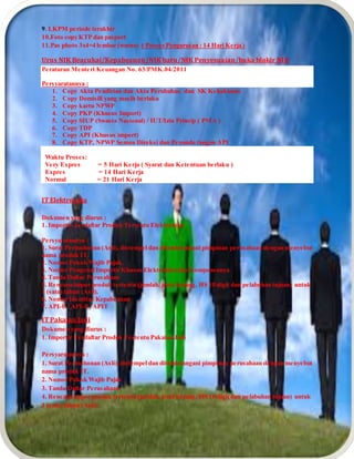 9. LKPM periode terakhir
10.Foto copy KTP dan pasport
11.Pas photo 3x4=4 lembar (warna) ( Proses Pengurusan : 14 Hari Kerja )
Urus NIK Beacukai/Kepabeanan/NIK baru/NIK Penyesuaian/buka blokir NIK
Peraturan Menteri Keuangan No. 63/PMK.04/2011
Persyaratannya :
1. Copy Akta Pendirian dan Akta Perubahan dan SK Kehakiman
2. Copy Domisili yang masih berlaku
3. Copy kartu NPWP
4. Copy PKP (Khusus Import)
5. Copy SIUP (Swasta Nasional) / IUT/Izin Prinsip ( PMA )
6. Copy TDP
7. Copy API (Khusus import)
8. Copy KTP, NPWP Semua Direksi dan Penanda tangan API
Waktu Proses:
Very Expres = 5 Hari Kerja ( Syarat dan Ketentuan berlaku )
Expres = 14 Hari Kerja
Normal = 21 Hari Kerja
IT Elektronika
Dokumen yang diurus :
1. Importir Terdaftar Produk Tertentu Elektronika
Persyaratannya :
1. Surat Permohonan (Asli), distempel dan ditandatangani pimpinan perusahaan dengan menyebut
nama produk IT.
2. Nomor Pokok Wajib Pajak.
3. Nomor Pengenal Importir Khusus Elektronika dan Komponennya
4. Tanda Daftar Perusahaan
5. Rencana impor produk tertentu (jumlah, jenis barang, HS 10 digit dan pelabuhan tujuan) untuk
1 (satu) tahun (Asli).
6. Nomor Identitas Kepabeanan
7. API-U / API-P / APIT
IT Pakaian Jadi
Dokumen yang diurus :
1. Importir Terdaftar Produk Tertentu Pakaian Jadi
Persyaratannya :
1. Surat Permohonan (Asli), distempel dan ditandatangani pimpinan perusahaan dengan menyebut
nama produk IT.
2. Nomor Pokok Wajib Pajak
3. Tanda Daftar Perusahaan
4. Rencana impor produk tertentu (jumlah, jenis barang, HS 10 digit dan pelabuhan tujuan) untuk
1 (satu) tahun (Asli).
 
