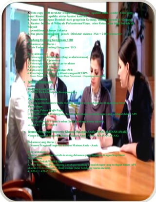 3. Foto copy PBB terakhir tempat usaha/kantor, apabila milik sendiri, f oto copy
Surat Kontrak, apabila status kantor kontrak
4. Surat Keterangan Domisili dari pengelola Gedung, apabila berada di Gedung
5. Kantor berada di Wilayah Perkantoran/Plaza, atau Ruko, atau tidak berada di
wilayah
pemukiman khusus Jakarta
6. Pas photo penanggung jawab/ Direktur ukuran 3X4 = 2 lbr berwarna>
 Undang-Undang Gangguan / HO
Dokumen yang diurus :
1. Izin Undang-Undang Gangguan / HO
Persyaratannya :
1.Foto copy surat izin lokasi (bagi usaha kawasan)
2.Foto copy KTP pemohon
3.Foto copy akta pendirian perusahaan
4.Foto copy PBB terakhir
5.Foto copy sertifikat tanah dan IMB
6.Persetujuan tetangga yg ditandatangani RT/RW
Proses Pengurusan : 30 Hari kerja Biaya Pengurusan : Tergantung luas usaha
 NPIK- Elektronika
Dokumen yang diurus :
1. NPIK Elektronika dan Komponennya
Persyaratannya :
1. Surat permohonan tertulis tentang dokumen yang diajukan dengan Kop Surat
Perusahaan.
2. Nomor Pokok Wajib Pajak.
3. Foto Berwarna Penanggung Jawab perusahaan sesuai dengan yang terdapat dalam API
ukuran
3 x 4 sebanyak 2 (dua) lembar (latar belakang warna merah).
4. API-U / API-P / APIT
 Nomor Pengenal Importir Khusus Mainan Anak (NPIK- MAINAN ANAK)
Nomor Pengenal Importir Khusus Mainan Anak (NPIK- MAINAN ANAK)
Dokumen yang diurus :
1. Nomor Pengenal Importir Khusus Mainan Anak - Anak
Persyaratannya :
1. Surat permohonan tertulis tentang dokumen yang diajukan dengan Kop Surat
Perusahaan
2. Nomor Pokok Wajib Pajak
3. Foto Berwarna Penanggung Jawab perusahaan sesuai dengan yang terdapat dalam API
ukuran 3 x 4 sebanyak 2 (dua) lembar (latar belakang warna merah).
4. API-U / API-P / APIT
 