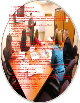 - URUS SKT MIGAS
- URUS SKT PERTAMBANGAN
- URUS ETPIK
- URUS SURAT NIKAH/ASING/CATPIL
Pembuatan Ijin PMA
Penanaman Modal Asing adalah kegiatan menanam modal untuk melakukan usaha di wilayah
negara Republik Indonesia yang dilakukan oleh penanam modal asing, baik yang menggunakan
modal asing sepenuhnya maupun yang berpatungan dengan penanam modal dalam negeri.
Dokumen yang diurus:
1. SP BKPM (Surat Persetujuan Badan Koordinasi Penanam Modal).
2. Akte Notaris Pendirian Perusahaan.
3. Domisili Perusahaan.
4. NPWP (Nomor Pengenal Wajib Pajak)
5. SK Kehakiman
6. TDP (Tanda Daftar Perusahaan)
7. PKP ( Pengukuhan Kena Pajak)
8. Berita negara
Persyaratannya :
1. Copy Paspor Khusus orang asing / KTP Orang Indonesia apabila ikut pemegang saham.
2. Copy KK / Direktur bila penanggung jawab WNI.
3. Copy PBB terakhir tempat usaha/kantor, apabila milik sendiri.
4. Copy Surat Kontrak, apabila status kantor kontrak.
5. Surat Keterangan Domisili dari Pengelola Gedung,apabila berada di Gedung.
6. Kantor berada di wilayah Perkantoran/Plaza, atau Ruko, dan tidak berada di wilayah
pemukiman.
7. Nama PT .
8. Kedudukan dan bidang usaha.
9. Komposisi Saham .
10. Susunan Direksi dan Komisaris.
11. Apabila atas nama perusahaan Asing (Group) pemegang saham:
- Semua dokumen asingnya dilegalisasi oleh KBRI dan DEPLU
- List ofShare holder direktur
- Resolution ofBOD (RUPS) yang isinya persetujuan dan penunjukan salah seorang Direktur
PMA.
- Surat kuasa dari direktur yang ditunjuk untuk menghadap kenotaris
( Proses Pengurusan : 40 Hari Kerja )
Angka Pengenal Importir (API)
Angka Pengenal Impor atau API adalah tanda pengenal sebagai Importir yang harus
dimiliki perusahaan yang dalam kegiatan usahanya melakukan impor sesuai dengan
Keputusan Menteri Perindustrian dan Perdagangan Nomor : 50/MPP/Kep10/1999 Tahun 1999
tentang ANGKA PENGENAL IMPOR (API).
Silahkan pilih jasa layanan yang anda perlukan :
1. Angka Pengenal Importir Umum (API-U)
2. Angka Pengenal Importir Produsen (API-P)
3. Angka Pengenal Importir Terbatas ( API-T)
 