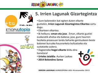 5. Irrien Lagunak Gizartegintza
• Gure baloreekin bat egiten duten elkarte
guztiekin, Irrien Lagunak Gizartegintza Elkartea sortu
dugu.
• Elkarteen elkartea.
• Bi helburu: eman eta jaso . Eman, elkarte guztiei
euskaratik ahotsa eta babesa; jaso, gure haurren
heziketa prozesuan landu beharko genituzkeen beste
baloreei buruzko hausnarketa bultzatzeko eta
sustatzeko aukera.
• Dagoeneko hogei elkarte bildu dira gure ekimen
honetara!
• Urteko Jaialdia: Aurten Lazkao
• 2014 Bolondres Sarea
IRRIEN LAGUNAK AURKEZPENA UEU #transmedia 2013
 