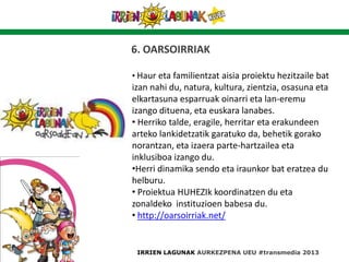6. OARSOIRRIAK
• Haur eta familientzat aisia proiektu hezitzaile bat
izan nahi du, natura, kultura, zientzia, osasuna eta
elkartasuna esparruak oinarri eta lan-eremu
izango dituena, eta euskara lanabes.
• Herriko talde, eragile, herritar eta erakundeen
arteko lankidetzatik garatuko da, behetik gorako
norantzan, eta izaera parte-hartzailea eta
inklusiboa izango du.
•Herri dinamika sendo eta iraunkor bat eratzea du
helburu.
• Proiektua HUHEZIk koordinatzen du eta
zonaldeko instituzioen babesa du.
• http://oarsoirriak.net/
IRRIEN LAGUNAK AURKEZPENA UEU #transmedia 2013
 