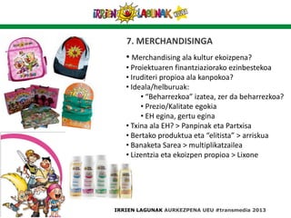 7. MERCHANDISINGA
IRRIEN LAGUNAK AURKEZPENA UEU #transmedia 2013
• Merchandising ala kultur ekoizpena?
• Proiektuaren finantziaziorako ezinbestekoa
• Iruditeri propioa ala kanpokoa?
• Ideala/helburuak:
• “Beharrezkoa” izatea, zer da beharrezkoa?
• Prezio/Kalitate egokia
• EH egina, gertu egina
• Txina ala EH? > Panpinak eta Partxisa
• Bertako produktua eta “elitista” > arriskua
• Banaketa Sarea > multiplikatzailea
• Lizentzia eta ekoizpen propioa > Lixone
 