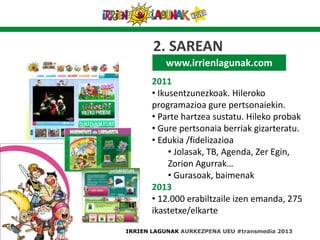 www.irrienlagunak.com
2011
• Ikusentzunezkoak. Hileroko
programazioa gure pertsonaiekin.
• Parte hartzea sustatu. Hileko probak
• Gure pertsonaia berriak gizarteratu.
• Edukia /fidelizazioa
• Jolasak, TB, Agenda, Zer Egin,
Zorion Agurrak…
• Gurasoak, baimenak
2013
• 12.000 erabiltzaile izen emanda, 275
ikastetxe/elkarte
IRRIEN LAGUNAK AURKEZPENA UEU #transmedia 2013
2. SAREAN
 