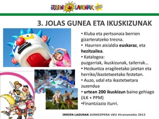 3. JOLAS GUNEA ETA IKUSKIZUNAK
• Kluba eta pertsonaia berrien
gizarteratzeko tresna.
• Haurren aisialdia euskaraz, eta
hezitzailea.
• Katalogoa:
puzgarriak, ikuskizunak, tailerrak…
• Hezkuntza eragileetako jaietan eta
herriko/ikastetxeetako festetan.
• Auzo, udal eta ikastetxetara
zuzendua
• urtean 200 ikuskizun baino gehiago
(ILK + PPM)
•Finantziazio iturri.
IRRIEN LAGUNAK AURKEZPENA UEU #transmedia 2013
 