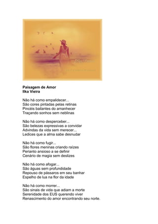 Paisagem de Amor
Ilka Vieira
Não há como empalidecer...
São cores pintadas pelas retinas
Pincéis bailantes do amanhecer
Traçando sonhos sem neblinas
Não há como desperceber...
São belezas expressivas a convidar
Advindas da vida sem merecer...
Ledices que a alma sabe desnudar
Não há como fugir...
São flores meninas criando raízes
Perianto ansioso a se definir
Cenário de magia sem deslizes
Não há como afogar...
São águas sem profundidade
Repouso de pássaros em seu banhar
Espelho de lua na flor da idade
Não há como morrer...
São sinais de vida que adiam a morte
Serenidade dos EUS querendo viver
Renascimento do amor encontrando seu norte.
 