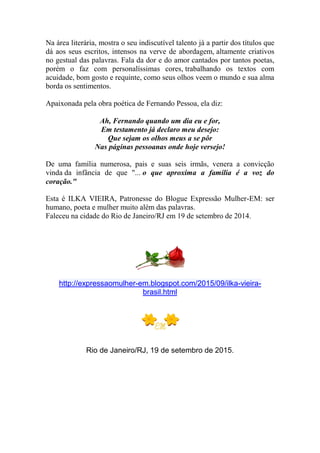 Na área literária, mostra o seu indiscutível talento já a partir dos títulos que
dá aos seus escritos, intensos na verve de abordagem, altamente criativos
no gestual das palavras. Fala da dor e do amor cantados por tantos poetas,
porém o faz com personalíssimas cores, trabalhando os textos com
acuidade, bom gosto e requinte, como seus olhos veem o mundo e sua alma
borda os sentimentos.
Apaixonada pela obra poética de Fernando Pessoa, ela diz:
Ah, Fernando quando um dia eu e for,
Em testamento já declaro meu desejo:
Que sejam os olhos meus a se pôr
Nas páginas pessoanas onde hoje versejo!
De uma família numerosa, pais e suas seis irmãs, venera a convicção
vinda da infância de que "... o que aproxima a família é a voz do
coração."
Esta é ILKA VIEIRA, Patronesse do Blogue Expressão Mulher-EM: ser
humano, poeta e mulher muito além das palavras.
Faleceu na cidade do Rio de Janeiro/RJ em 19 de setembro de 2014.
http://expressaomulher-em.blogspot.com/2015/09/ilka-vieira-
brasil.html
Rio de Janeiro/RJ, 19 de setembro de 2015.
 