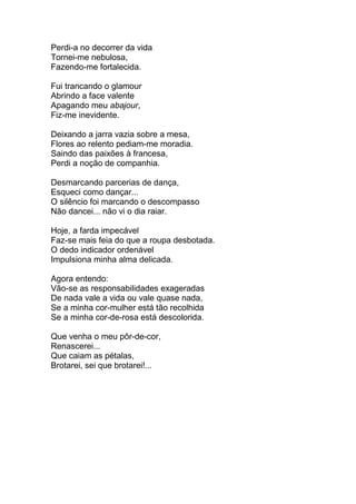 Perdi-a no decorrer da vida
Tornei-me nebulosa,
Fazendo-me fortalecida.
Fui trancando o glamour
Abrindo a face valente
Apagando meu abajour,
Fiz-me inevidente.
Deixando a jarra vazia sobre a mesa,
Flores ao relento pediam-me moradia.
Saindo das paixões à francesa,
Perdi a noção de companhia.
Desmarcando parcerias de dança,
Esqueci como dançar...
O silêncio foi marcando o descompasso
Não dancei... não vi o dia raiar.
Hoje, a farda impecável
Faz-se mais feia do que a roupa desbotada.
O dedo indicador ordenável
Impulsiona minha alma delicada.
Agora entendo:
Vão-se as responsabilidades exageradas
De nada vale a vida ou vale quase nada,
Se a minha cor-mulher está tão recolhida
Se a minha cor-de-rosa está descolorida.
Que venha o meu pôr-de-cor,
Renascerei...
Que caiam as pétalas,
Brotarei, sei que brotarei!...
 