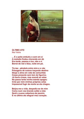 ÚLTIMO ATO
Ilka Vieira
... E o peito embutiu o som em si
A melodia findou chorando em dó
Era tarde, passou a lua, não a vi
Borrei de red o blue, noite em pó.
Tic-tac , pêndulo entre mim e o vão
Paisagens de outono traçando destino
Despi a alma em voto de comunhão
Corpo presente sem tom de figurino.
Já havia cinzas, mas acendi as velas
No passo lento minha estrela apagou
Criei por mim minhas próprias celas
Impossível fugir da morte se ela chegou.
Beijou-me a vida, despediu-se de mim
Como num voo brando soltei a mão
Senti a suave cobertura de jasmim
E no último ato afaguei meu coração.
 