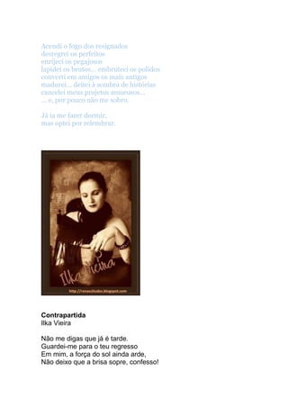Acendi o fogo dos resignados
desregrei os perfeitos
enrijeci os pegajosos
lapidei os brutos... embruteci os polidos
converti em amigos os mais antigos
madurei... deitei à sombra de histórias
cancelei meus projetos amorosos...
... e, por pouco não me sobro.
Já ia me fazer dormir,
mas optei por relembrar.
Contrapartida
Ilka Vieira
Não me digas que já é tarde.
Guardei-me para o teu regresso
Em mim, a força do sol ainda arde,
Não deixo que a brisa sopre, confesso!
 