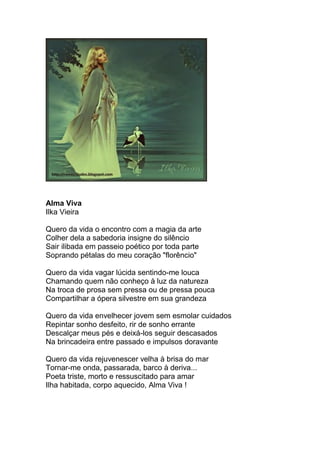Alma Viva
Ilka Vieira
Quero da vida o encontro com a magia da arte
Colher dela a sabedoria insigne do silêncio
Sair ilibada em passeio poético por toda parte
Soprando pétalas do meu coração "florêncio"
Quero da vida vagar lúcida sentindo-me louca
Chamando quem não conheço à luz da natureza
Na troca de prosa sem pressa ou de pressa pouca
Compartilhar a ópera silvestre em sua grandeza
Quero da vida envelhecer jovem sem esmolar cuidados
Repintar sonho desfeito, rir de sonho errante
Descalçar meus pés e deixá-los seguir descasados
Na brincadeira entre passado e impulsos doravante
Quero da vida rejuvenescer velha à brisa do mar
Tornar-me onda, passarada, barco à deriva...
Poeta triste, morto e ressuscitado para amar
Ilha habitada, corpo aquecido, Alma Viva !
 