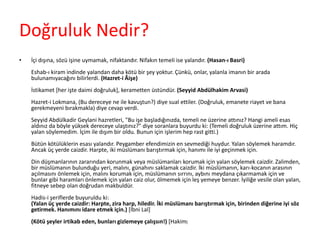 Doğruluk Nedir?
• İçi dışına, sözü işine uymamak, nifaktandır. Nifakın temeli ise yalandır. (Hasan-ı Basri)
Eshab-ı kiram indinde yalandan daha kötü bir şey yoktur. Çünkü, onlar, yalanla imanın bir arada
bulunamıyacağını bilirlerdi. (Hazret-i Âişe)
İstikamet [her işte daimi doğruluk], kerametten üstündür. (Seyyid Abdülhakim Arvasi)
Hazret-i Lokmana, (Bu dereceye ne ile kavuştun?) diye sual ettiler. (Doğruluk, emanete riayet ve bana
gerekmeyeni bırakmakla) diye cevap verdi.
Seyyid Abdülkadir Geylani hazretleri, "Bu işe başladığınızda, temeli ne üzerine attınız? Hangi ameli esas
aldınız da böyle yüksek dereceye ulaştınız?" diye soranlara buyurdu ki: (Temeli doğruluk üzerine attım. Hiç
yalan söylemedim. İçim ile dışım bir oldu. Bunun için işlerim hep rast gitti.)
Bütün kötülüklerin esası yalandır. Peygamber efendimizin en sevmediği huydur. Yalan söylemek haramdır.
Ancak üç yerde caizdir. Harpte, iki müslümanı barıştırmak için, hanımı ile iyi geçinmek için.
Din düşmanlarının zararından korunmak veya müslümanları korumak için yalan söylemek caizdir. Zalimden,
bir müslümanın bulunduğu yeri, malını, günahını saklamak caizdir. İki müslümanın, karı-kocanın arasının
açılmasını önlemek için, malını korumak için, müslümanın sırrını, aybını meydana çıkarmamak için ve
bunlar gibi haramları önlemek için yalan caiz olur, ölmemek için leş yemeye benzer. İyiliğe vesile olan yalan,
fitneye sebep olan doğrudan makbuldür.
Hadis-i şeriflerde buyuruldu ki:
(Yalan üç yerde caizdir: Harpte, zira harp, hiledir. İki müslümanı barıştırmak için, birinden diğerine iyi söz
getirmek. Hanımını idare etmek için.) [İbni Lal]
(Kötü şeyler irtikab eden, bunları gizlemeye çalışsın!) [Hakim]
 