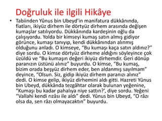 Doğruluk ile ilgili Hikâye
• Tabiinden Yûnus bin Ubeyd’in manifatura dükkânında,
fiatları, ikiyüz dirhem ile dörtyüz dirhem arasında değişen
kumaşlar satılıyordu. Dükkânında kardeşinin oğlu da
çalışıyordu. Yolda bir kimseyi kumaş satın almış gidiyor
görünce, kumaşı tanıyıp, kendi dükkânından alınmış
olduğunu anladı. O kimseye, “Bu kumaşı kaça satın aldınız?”
diye sordu. O kimse dörtyüz dirheme aldığını söyleyince çok
üzüldü ve “Bu kumaşın değeri ikiyüz dirhemdir. Geri dönüp
paranızın üstünü alınız” buyurdu. O kimse, “Bu kumaş,
bizim orada beşyüz dirhem eder, ben aldanmış sayılmam”
deyince, “Olsun. Siz, gidip ikiyüz dirhem paranızı alınız”
dedi. O kimse gelip, ikiyüz dirhemini aldı gitti. Hazreti Yûnus
bin Ubeyd, dükkânda tezgâhtar olarak bulunan yeğenine,
“Kumaşı bu kadar pahalıya niye sattın?’, diye sordu. Yeğeni
“Vallahi kendi rızâsı ile aldı” dedi. Yûnus bin Ubeyd, “O râzı
olsa da, sen râzı olmayacaktın” buyurdu.
 